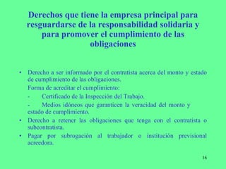 Derechos que tiene la empresa principal para resguardarse de la responsabilidad solidaria y para promover el cumplimiento de las obligaciones Derecho a ser informado por el contratista acerca del monto y estado de cumplimiento de las obligaciones. Forma de acreditar el cumplimiento: - Certificado de la Inspección del Trabajo. - Medios idóneos que garanticen la veracidad del monto y  estado de cumplimiento. Derecho a retener las obligaciones que tenga con el contratista o subcontratista. Pagar por subrogación al trabajador o institución previsional acreedora. 