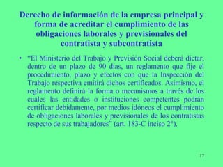 Derecho de información de la empresa principal y forma de acreditar el cumplimiento de las obligaciones laborales y previsionales del contratista y subcontratista “ El Ministerio del Trabajo y Previsión Social deberá dictar, dentro de un plazo de 90 días, un reglamento que fije el procedimiento, plazo y efectos con que la Inspección del Trabajo respectiva emitirá dichos certificados. Asimismo, el reglamento definirá la forma o mecanismos a través de los cuales las entidades o instituciones competentes podrán certificar debidamente, por medios idóneos el cumplimiento de obligaciones laborales y previsionales de los contratistas respecto de sus trabajadores” (art. 183-C inciso 2°). 