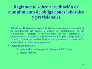 Reglamento sobre acreditación de cumplimiento de obligaciones laborales y previsionales Objeto del Reglamento: regular la forma, condiciones y requisitos de la acreditación del monto y estado de cumplimiento de las obligaciones laborales y previsionales de los contratistas o subcontratistas, a través de certificados emitidos por la Inspección del Trabajo, o bien por medios idóneos que garanticen la veracidad de dicho monto y estado de cumplimiento. Acreditación mediante:  1. Certificados emitidos por la Inspección del Trabajo. 2. Medios idóneos. 