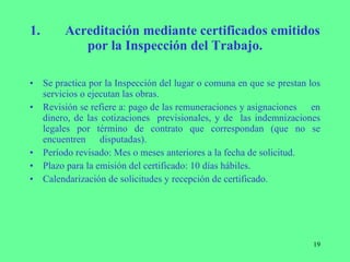 1. Acreditación mediante certificados emitidos por la Inspección del Trabajo. Se practica por la Inspección del lugar o comuna en que se  prestan los servicios o ejecutan las obras. Revisión se refiere a: pago de las remuneraciones y asignaciones  en dinero, de las cotizaciones  previsionales, y de  las indemnizaciones legales por término de contrato que correspondan (que no se encuentren  disputadas). Período revisado: Mes o meses anteriores a la fecha de solicitud. Plazo para la emisión del certificado: 10 días hábiles. Calendarización de solicitudes y recepción de certificado. 