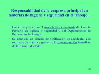Responsabilidad de la empresa principal en materias de higiene y seguridad en el trabajo... Constituir y velar por el  correcto funcionamiento  del Comité Paritario de higiene y seguridad y del Departamento de Prevención de Riesgos. Se establece un sistema de  notificación  de accidentes con resultado de muerte y graves, y la  autosuspensión  inmediata de las faenas afectadas. 
