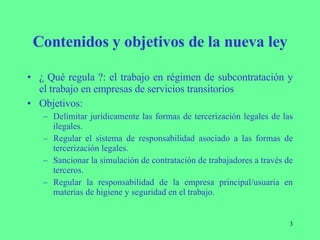 Contenidos y objetivos de la nueva ley ¿ Qué regula ?: el trabajo en régimen de subcontratación y el trabajo en empresas de servicios transitorios Objetivos: Delimitar jurídicamente las formas de tercerización legales de las ilegales. Regular el sistema de responsabilidad asociado a las formas de tercerización legales. Sancionar la simulación de contratación de trabajadores a través de terceros. Regular la responsabilidad de la empresa principal/usuaria en materias de higiene y seguridad en el trabajo. 