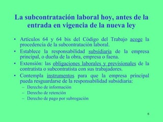 La subcontratación laboral hoy, antes de la entrada en vigencia de la nueva ley Artículos 64 y 64 bis del Código del Trabajo  acoge  la procedencia de la subcontratación laboral. Establece la responsabilidad  subsidiaria  de la empresa principal, o dueña de la obra, empresa o faena. Extensión: las  obligaciones laborales y previsionales  de la contratista o subcontratista con sus trabajadores. Contempla  instrumentos  para que la empresa principal pueda resguardarse de la responsabilidad subsidiaria:  Derecho de información Derecho de retención Derecho de pago por subrogación 