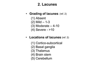2. LacunesGrading of lacunes(ref. 2)Absent(2) Mild – 1-3(3) Moderate – 4-10(4) Severe - >10Locations of lacunes(ref. 2)Cortico-subcortical(2) Basal ganglia(3) Thalamus(4) Brain stem(5) Cerebellum