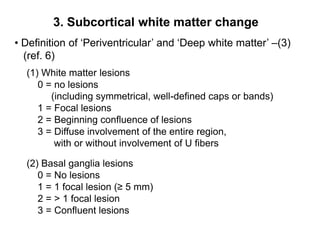 3. Subcortical white matter change Definition of ‘Periventricular’ and ‘Deep white matter’ –(3)    (ref. 6)(1) White matter lesions      0 = no lesions (including symmetrical, well-defined caps or bands)      1 = Focal lesions      2 = Beginning confluence of lesions      3 = Diffuse involvement of the entire region, with or without involvement of U fibers (2) Basal ganglia lesions      0 = No lesions      1 = 1 focal lesion (≥ 5 mm)      2 = > 1 focal lesion      3 = Confluent lesions