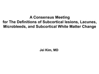 A Consensus Meeting  for The Definitions of Subcortical lesions, Lacunes, Microbleeds, and Subcortical White Matter Change Jei Kim, MD 