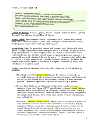 2
7-8-14 CT scan of the head
Current Medications: Norvasc, Aggrenox, Proscar, Lisinopril, Tamsulosin, Insulin, Myrbetrig,
Risperdal 0.5mg q 6hr prn, Seroquel 25mg tid, Levemir.
Medical History: Type II Diabetes Mellitus, Hypertension, PVD, Coronary Artery Disease,
Acute Stroke, Depressive Disorder, Aphasia, BPH, Neutrophilia, History of Prostate Cancer,
Possible previous history of CVA with right-sided weakness.
Mental Status Exam: He was an alert, pleasant, well groomed, small, thin man with a fluent
aphasia. Although he gave the occasional appropriate answer to a question, his speech consisted
mostly of both semantic and literal paraphasic errors. He said that he was aware that people
could not understand him. Based on minimal testing, his speech comprehension appeared to be
adequate. He was grossly disoriented. He gave the year as 1912; the month is April and the place
as “everbox”. His affect was constricted. He denied depression and anxiety. His insight and
judgment were severely impaired. It was difficult to complete a comprehensive mental status
exam because of his aphasic speech.
Findings: Based on the information which is currently available we can draw the following
conclusions:
1.) He suffered a recent left thalamic stroke; because the Thalamus is extensively and
reciprocally interconnected with all areas of the cerebral cortex even a small lesion in this
structure can have profound effects and predisposed a patient to delirium and arousal
problems. Spontaneous improvement is possible for a period of up to 3 months.
2.) It seems likely that he has had other lacunar strokes. In the records, there was a
discussion of a previous “history of CVA with right-sided weakness”. Lacunar state due
to multiple lacunar strokes involving the basal ganglia, thalamus and internal capsule is
characterized by gaze abnormalities, depression, apathy, emotional lability and pyramidal
and extrapyramidal disorders. These patients often manifest previously uncharacteristic
anger and irritability.
3.) He exhibits a subcortical thalamic aphasia. Although not fully understood, it appears that
some subcortical lesions can result in cortical dysfunction such as disrupted language
functioning. Thalamic aphasia has a pattern of language dysfunction distinct from the
cortical aphasias. In general, it is characterized by fluent utterances (but may have
reduced spontaneous output), anomia, verbal paraphasias, mild-to-moderate impairment
of auditory comprehension, and preserved repetition. Prognosis for thalamic aphasia is
typically good, with resolution to mild anomic aphasia.
 