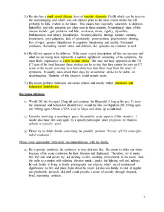 3
5.) He also has a small vessel disease form of vascular dementia (VaD) which can be seen on
the neuroimaging and which was sub-clinical prior to the most recent stroke but will
probably be fully evident in the future. This makes him especially vulnerable to delirium.
Irritability and mild paranoia are often seen in these patients. Neurological signs of this
disease include: gait problems and falls, weakness, ataxia, rigidity, dysarthria,
Parkinsonism and urinary incontinence. Neuropsychiatric findings include: memory
impairment, poor judgment, lack of spontaneity, perseveration, psychomotor slowing,
loss of vigor, general dilapidation in cognitive functioning and apathy. Nocturnal
confusion, fluctuating mental status and delirium-like episodes are common as well.
6.) He did not appear to be delirious. If the many recent descriptions of him are accurate and
what we are seeing now represents a sudden, significant worsening of his symptoms, the
most likely explanation is a new lacunar stroke. This may not have appeared on the 7/8
CT scan of his head because these strokes can be so tiny that they cannot be seen on CT
scans or the recent scan may have been done less than three days from the onset of
symptoms. It usually takes about three days for an ischemic stroke to be visible on
neuroimaging. Elements of this situation could remain acute.
7.) His recent problem behaviors are stroke related and mostly reflect emotional and
behavioral disinhibition.
Recommendations:
1.) Would DC the Seroquel 25mg tid and continue the Risperdal 0.5mg q 6hr prn. To treat
the emotional and behavioral disinhibition would try him on Depakote ER 250mg qam
and 500mg qpm. Obtain a VPA level in 3days and titrate up as indicated.
2.) Consider involving a neurologist given the possible acute aspects of this situation. I
would also have him seen again by a speech pathologist since prognosis for thalamic
aphasia is typically good.
3.) Please try to obtain details concerning his possible previous “history of CVA with right-
sided weakness”.
Please share appropriate behavioral recommendations with his family.
4.) He is grossly confused; his confusion is very delirium-like. He seems to strike out when
because of his acute confusion he feels threaten and frightened. Therefore, try to make
him feel safe and secure by: a.) creating a calm, soothing environment in his room…tune
the radio to a station with relaxing elevator music…make the lighting soft and indirect.
b.) ask family to bring in family photographs and objects, which are of sentimental
significance to him and place them about his room. c.) also ask family to visit at regular
and predicable intervals. d.) staff could provide a sense of security through frequent,
brief, reassuring contacts.
 