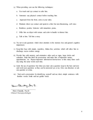 4
5.) When providing care use the following techniques:
a. Use touch and eye contact to calm him.
b. Announce any physical contact before touching him.
c. Approach from the front, arms at your sides.
d. Maintain direct eye contact and speak in a firm but non-threatening, soft voice.
e. Reinforce positive behavior with immediate praise.
f. Offer him an object with texture and color to handle to distract him.
g. Talk to him. Tell him a story
6.) Try not to ask questions which draw attention to his memory loss and general cognitive
impairment.
7.) Keep him busy with simple, repetitive, failure-free activities which will allow him to
discharge excess restless energy.
8.) Provide him with memory and orientation aides such as: signs, large clocks and
calendars. Help him label his possessions and make lists of important names,
appointments, etc. Repeat important information/instructions to him many times each
day using the same words each time.
9.) Limit the use of questions but when you must ask a question keep to the here and now
and word your questions so they can be answered yes or no. Give one direction or ask
one question at a time.
10.) Start each conversation by identifying yourself and use short, simple sentences with
familiar words. Smile and use gentile touch.
___________________________
Drew Chenelly, Psy.D.
Clinical Neuropsychologist
 