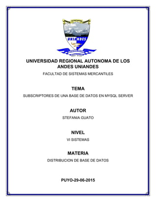 UNIVERSIDAD REGIONAL AUTONOMA DE LOS
ANDES UNIANDES
FACULTAD DE SISTEMAS MERCANTILES
TEMA
SUBSCRIPTORES DE UNA BASE DE DATOS EN MYSQL SERVER
AUTOR
STEFANIA GUATO
NIVEL
VI SISTEMAS
MATERIA
DISTRIBUCION DE BASE DE DATOS
PUYO-29-06-2015
 