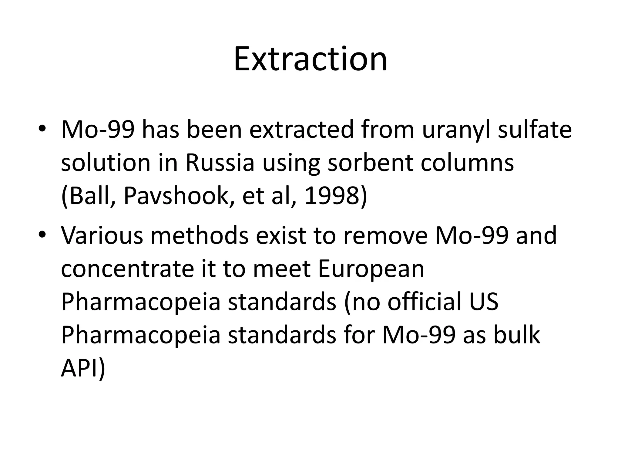 ExtractionMo-99 has been extracted from uranyl sulfate solution in Russia using sorbent columns (Ball, Pavshook, et al, 1998)Various methods exist to remove Mo-99 and concentrate it to meet European Pharmacopeia standards (no official US Pharmacopeia standards for Mo-99 as bulk API)