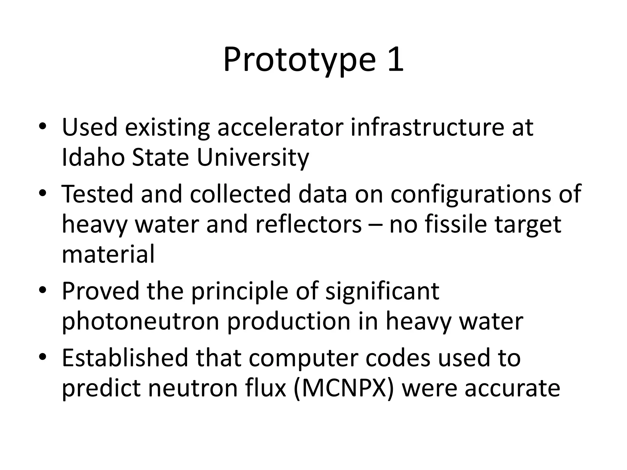 Prototype 1Used existing accelerator infrastructure at Idaho State UniversityTested and collected data on configurations of heavy water and reflectors – no fissile target materialProved the principle of significant photoneutron production in heavy waterEstablished that computer codes used to predict neutron flux (MCNPX) were accurate