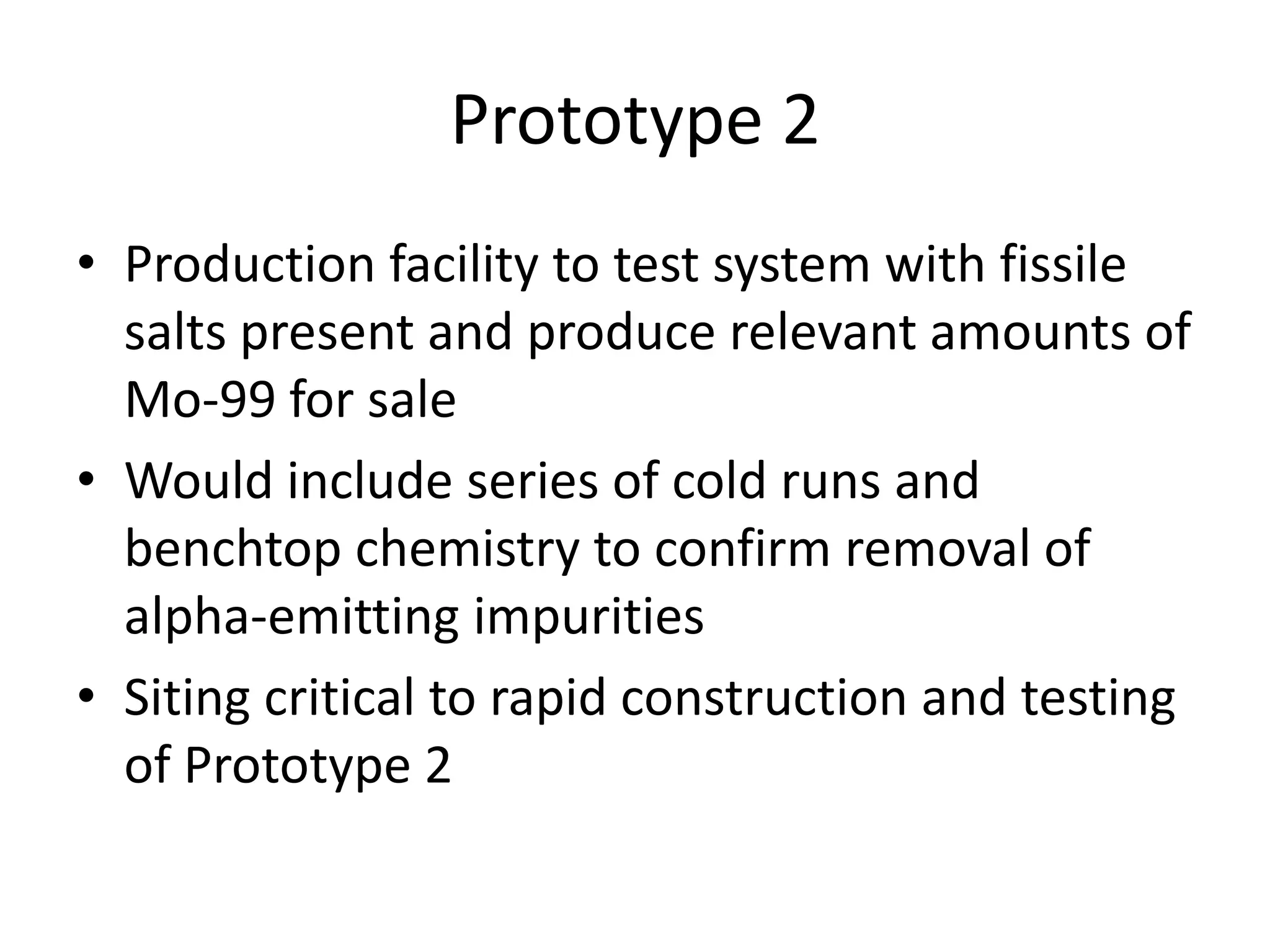 Prototype 2Production facility to test system with fissile salts present and produce relevant amounts of Mo-99 for saleWould include series of cold runs and benchtop chemistry to confirm removal of alpha-emitting impuritiesSiting critical to rapid construction and testing of Prototype 2