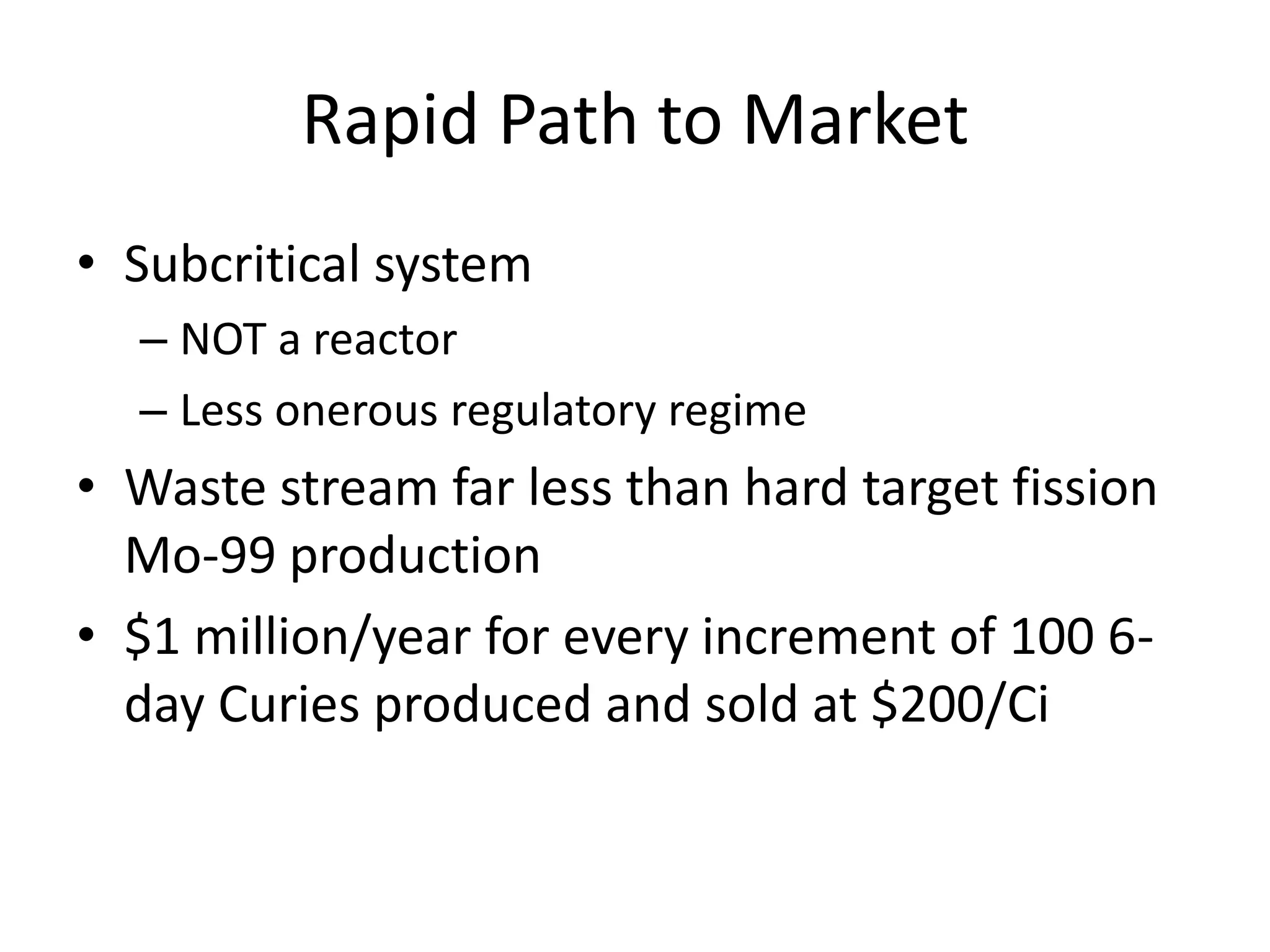 Rapid Path to MarketSubcritical systemNOT a reactorLess onerous regulatory regimeWaste stream far less than hard target fission Mo-99 production$1 million/year for every increment of 100 6-day Curies produced and sold at $200/Ci