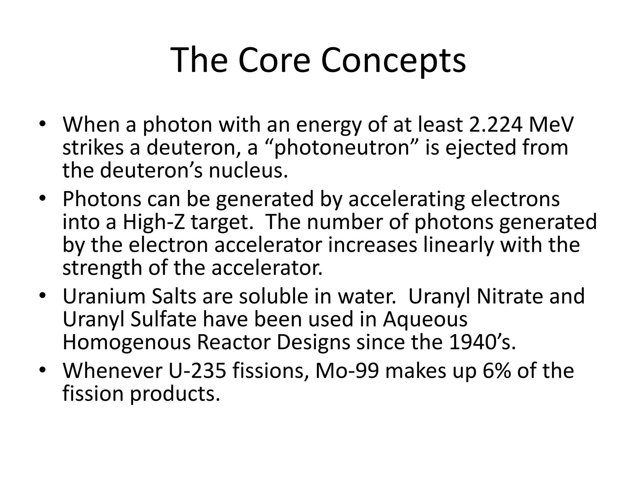 The Core ConceptsWhen a photon with an energy of at least 2.224 MeV strikes a deuteron, a “photoneutron” is ejected from the deuteron’s nucleus.Photons can be generated by accelerating electrons into a High-Z target.  The number of photons generated by the electron accelerator increases linearly with the strength of the accelerator.Uranium Salts are soluble in water.  Uranyl Nitrate and Uranyl Sulfate have been used in Aqueous Homogenous Reactor Designs since the 1940’s.Whenever U-235 fissions, Mo-99 makes up 6% of the fission products.