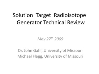 Solution  Target  Radioisotope  Generator Technical Review May 27th 2009 Dr. John Gahl, University of Missouri Michael Flagg, University of Missouri 