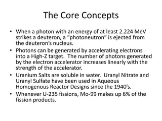 The Core ConceptsWhen a photon with an energy of at least 2.224 MeV strikes a deuteron, a “photoneutron” is ejected from the deuteron’s nucleus.Photons can be generated by accelerating electrons into a High-Z target.  The number of photons generated by the electron accelerator increases linearly with the strength of the accelerator.Uranium Salts are soluble in water.  Uranyl Nitrate and Uranyl Sulfate have been used in Aqueous Homogenous Reactor Designs since the 1940’s.Whenever U-235 fissions, Mo-99 makes up 6% of the fission products.
