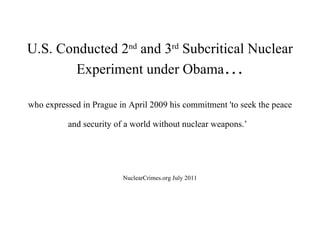 U.S. Conducted 2 nd  and 3 rd  Subcritical Nuclear Experiment under Obama … who expressed in Prague in April 2009 his commitment 'to seek the peace and security of a world without nuclear weapons.’   NuclearCrimes.org July 2011 