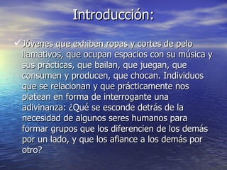 Introducción: Jóvenes que exhiben ropas y cortes de pelo llamativos, que ocupan espacios con su música y sus prácticas, que bailan, que juegan, que consumen y producen, que chocan. Individuos que se relacionan y que prácticamente nos platean en forma de interrogante una adivinanza: ¿Qué se esconde detrás de la necesidad de algunos seres humanos para formar grupos que los diferencien de los demás por un lado, y que los afiance a los demás por otro? 