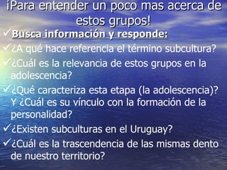 ¡Para entender un poco mas acerca de estos grupos! Busca información y responde: ¿A qué hace referencia el término subcultura? ¿Cuál es la relevancia de estos grupos en la adolescencia? ¿Qué caracteriza esta etapa (la adolescencia)? Y ¿Cuál es su vínculo con la formación de la personalidad? ¿Existen subculturas en el Uruguay? ¿Cuál es la trascendencia de las mismas dento de nuestro territorio? 