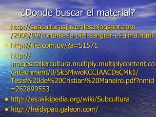 ¿Donde buscar el material? http :// subculturasjuveniles.blogspot.com /2008/09/cortarse-la-piel-sangrar-el- alma.html http :// riie.com.uy /?a=51571 http :// images.tallercultura.multiply.multiplycontent.com / attachment /0/ Sk5MiwoKCCIAACDsCMk1 / Tesis%20de%20Cristian%20Maneiro . pdf?nmid =262899553 http :// es.wikipedia.org / wiki /Subcultura http :// heidypao.galeon.com / 
