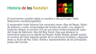 Historia de los Rastafari
El movimiento rastafari debe su nombre a Ras (príncipe) Tafari
Makonnen (nombre/apellido)
El emperador Haile Selassie fue coronado como «Rey de Reyes, Señor
de Señores, y León conquistador de la tribu de Judá» y es, según la
tradición etíope, el número 225 de una línea ininterrumpida de reyes
del linaje de Salomón, Hijo del Rey David. Hay que destacar la
ceremonia lujosa en la capital de Etiopía, Addis Abeba, donde recibió
el nombre de Haile Selassie (poder de la santísima trinidad), y dejando
atrás su título de Ras Tafari, frente a representantes de los principales
países del mundo.
 