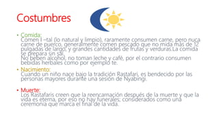 Costumbres
• Comida:
Comen I –tal (lo natural y limpio), raramente consumen carne, pero nuca
carne de puerco, generalmente comen pescado que no mida más de 12
pulgadas de largo, y grandes cantidades de frutas y verduras.La comida
se prepara sin sal.
No beben alcohol, no toman leche y café, por el contrario consumen
bebidas herbales como por ejemplo te.
• Nacimiento:
Cuando un niño nace bajo la tradición Rastafari, es bendecido por las
personas mayores durante una sesión de Nyabingi.
• Muerte:
Los Rastafaris creen que la reencarnación después de la muerte y que la
vida es eterna, por eso no hay funerales; considerados como una
ceremonia que marca el final de la vida.
 