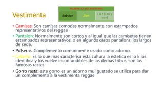 Vestimenta
• Camisas: Son camisas comodas normalmente con estampados
representativos del reggae
• Pantalon: Normalmente son cortos y al igual que las camisetas tienen
estampados representativos, o en algunos casos pantalonsillos largos
de seda.
• Pulseras: Complemento comunmente usado como adorno.
• Cabello: Es lo que mas caracterisa esta cultura la estetica es lo k los
identifica y los vuelve inconfundibles de las demas tribus, son las
famosas rastas
• Gorro rasta: este gorro es un adorno mui gustado se utiliza para dar
un complemento a la vestimenta reggae
PALABRAS DE LOS RASTAFARIS
Babylon Zion
I & I («Yo y
yo»)
 