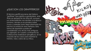 ¿QUE SON LOS GRAFFITEROS?
El término graffiti proviene del italiano
"graffiare" que significa garabatear, este
título se apropió en los años 60, aunque
sus antecedentes nos remiten a la época
romana, donde ya se pintaba sobre
muros y paredes para dejar plasmado los
hechos ocurridos en esos tiempos. Esta
forma de expresión puede ser
considerada una de las más antiguas,
por ejemplo: en nuestro continente las
civilizaciones realizaban jeroglíficos, en la
mayoría de los casos para reseñar la
historia, vida y obra de sus tribus.
 
