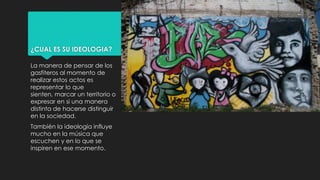 ¿CUAL ES SU IDEOLOGIA?
La manera de pensar de los
gasfiteros al momento de
realizar estos actos es
representar lo que
sienten, marcar un territorio o
expresar en si una manera
distinta de hacerse distinguir
en la sociedad.
También la ideología influye
mucho en la música que
escuchen y en lo que se
inspiren en ese momento.
 