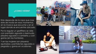 ¿COMO VISTEN?
Este depende de la ropa que mas
este de moda en esos momentos,
en la música que escuche y en el
lugar donde se encuentre ubicado.
Por lo regular un graffitero se viste
con pantalón aguado o bermuda,
playera aguada o camiseta, y con
gorras (en los hombres).
Y en las mujeres son playeras
ajustadas y pantalones aguados o
pegados y gorras en ocasiones.
 