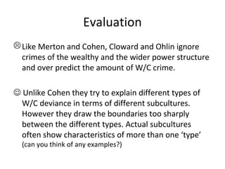 Evaluation
 Like Merton and Cohen, Cloward and Ohlin ignore
  crimes of the wealthy and the wider power structure
  and over predict the amount of W/C crime.

 Unlike Cohen they try to explain different types of
  W/C deviance in terms of different subcultures.
  However they draw the boundaries too sharply
  between the different types. Actual subcultures
  often show characteristics of more than one ‘type’
  (can you think of any examples?)
 