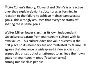 Like Cohen’s theory, Cloward and Ohlin’s is a reactive
one- they explain deviant subcultures as forming in
reaction to the failure to achieve mainstream success
goals. This wrongly assumes that everyone starts off
sharing these same goals

Walter Miller- lower class has its own independent
subculture separate from mainstream culture with its
own values. This culture does not value success in the
first place so its members are not frustrated by failure. He
agrees that deviance is widespread in lower class but
argues this arises out of an attempt to achieve their own
goals not mainstream ones (focal concerns)
among middle class people
 