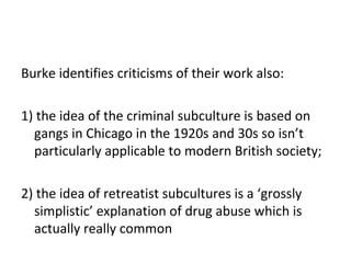 Burke identifies criticisms of their work also:

1) the idea of the criminal subculture is based on
  gangs in Chicago in the 1920s and 30s so isn’t
  particularly applicable to modern British society;

2) the idea of retreatist subcultures is a ‘grossly
  simplistic’ explanation of drug abuse which is
  actually really common
 