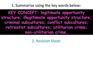 1. Summarise using the key words below:
    KEY CONCEPT: legitimate opportunity
structure; illegitimate opportunity structure;
  criminal subcultures; conflict subcultures;
   retreatist subcultures; utilitarian crime;
             non-utilitarian crime.

                2. Revision Sheet
 