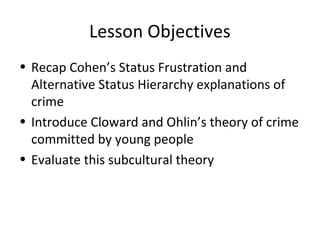 Lesson Objectives
• Recap Cohen’s Status Frustration and
  Alternative Status Hierarchy explanations of
  crime
• Introduce Cloward and Ohlin’s theory of crime
  committed by young people
• Evaluate this subcultural theory
 
