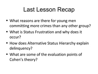 Last Lesson Recap
• What reasons are there for young men
  committing more crimes than any other group?
• What is Status Frustration and why does it
  occur?
• How does Alternative Status Hierarchy explain
  delinquency?
• What are some of the evaluation points of
  Cohen’s theory?
 