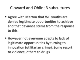 Cloward and Ohlin: 3 subcultures
• Agree with Merton that WC youths are
  denied legitimate opportunities to achieve
  and that deviance stems from the response
  to this.
• However not everyone adapts to lack of
  legitimate opportunities by turning to
  innovation (utilitarian crime). Some resort
  to violence, others to drugs
 