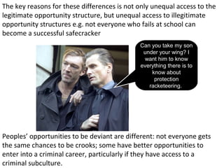 The key reasons for these differences is not only unequal access to the
legitimate opportunity structure, but unequal access to illegitimate
opportunity structures e.g. not everyone who fails at school can
become a successful safecracker
                                             Can you take my son
                                              under your wing? I
                                              want him to know
                                             everything there is to
                                                 know about
                                                  protection
                                                racketeering.




Peoples’ opportunities to be deviant are different: not everyone gets
the same chances to be crooks; some have better opportunities to
enter into a criminal career, particularly if they have access to a
criminal subculture.
 