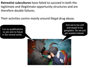 Retreatist subcultures have failed to succeed in both the
legitimate and illegitimate opportunity structures and are
therefore double failures.

Their activities centre mainly around illegal drug abuse.
                                                  And we’re too soft
                                                   and stupid to be
 I’ve no qualifications,
                                                gangsters. So we just
  no job and no future
                                                 get wasted instead.
 in the normal world...
 