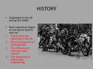 HISTORY
• Originated in the UK
during the 1950s.
• Rock subculture began
to rise due to factors
such as:
1. End of post war
rationing in the UK.
2. Rise in prosperity for
working class.
3. The influence of
American pop
culture.
4. The beginning of
motorcycle
engineering.
 