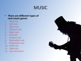 MUSIC
• There are different types of
rock music genre:
1. Hard rock
2. Soft rock
3. Glam rock
4. Classical rock
5. Blues rock
6. Folk rock
7. Country rock
8. Psychedelic rock
9. Progressive rock
10. Punk rock
11. Indie rock
12. Jazz-rock fusion
 