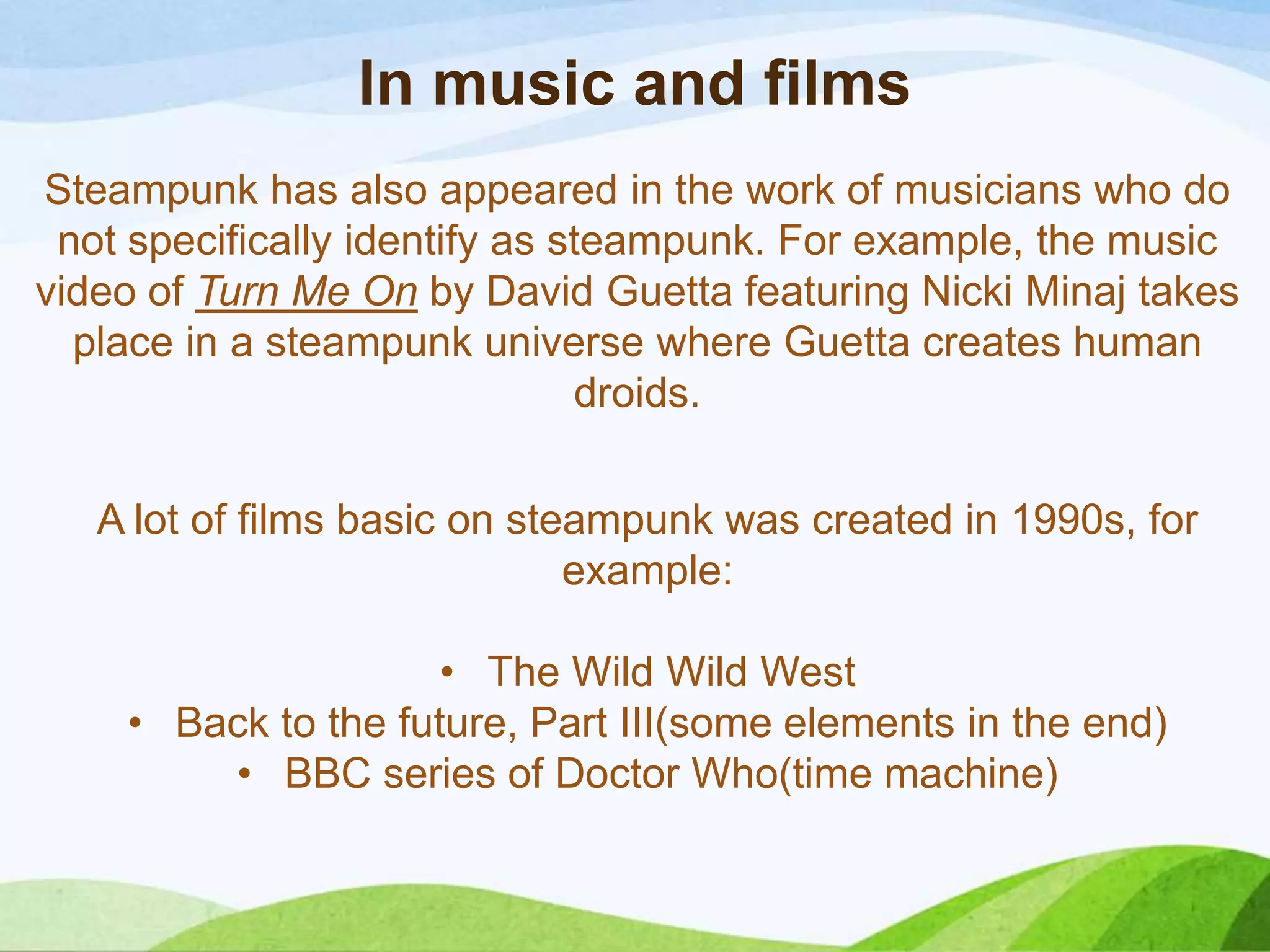 In music and films
Steampunk has also appeared in the work of musicians who do
not specifically identify as steampunk. For example, the music
video of Turn Me On by David Guetta featuring Nicki Minaj takes
place in a steampunk universe where Guetta creates human
droids.
A lot of films basic on steampunk was created in 1990s, for
example:
• The Wild Wild West
• Back to the future, Part III(some elements in the end)
• BBC series of Doctor Who(time machine)
 