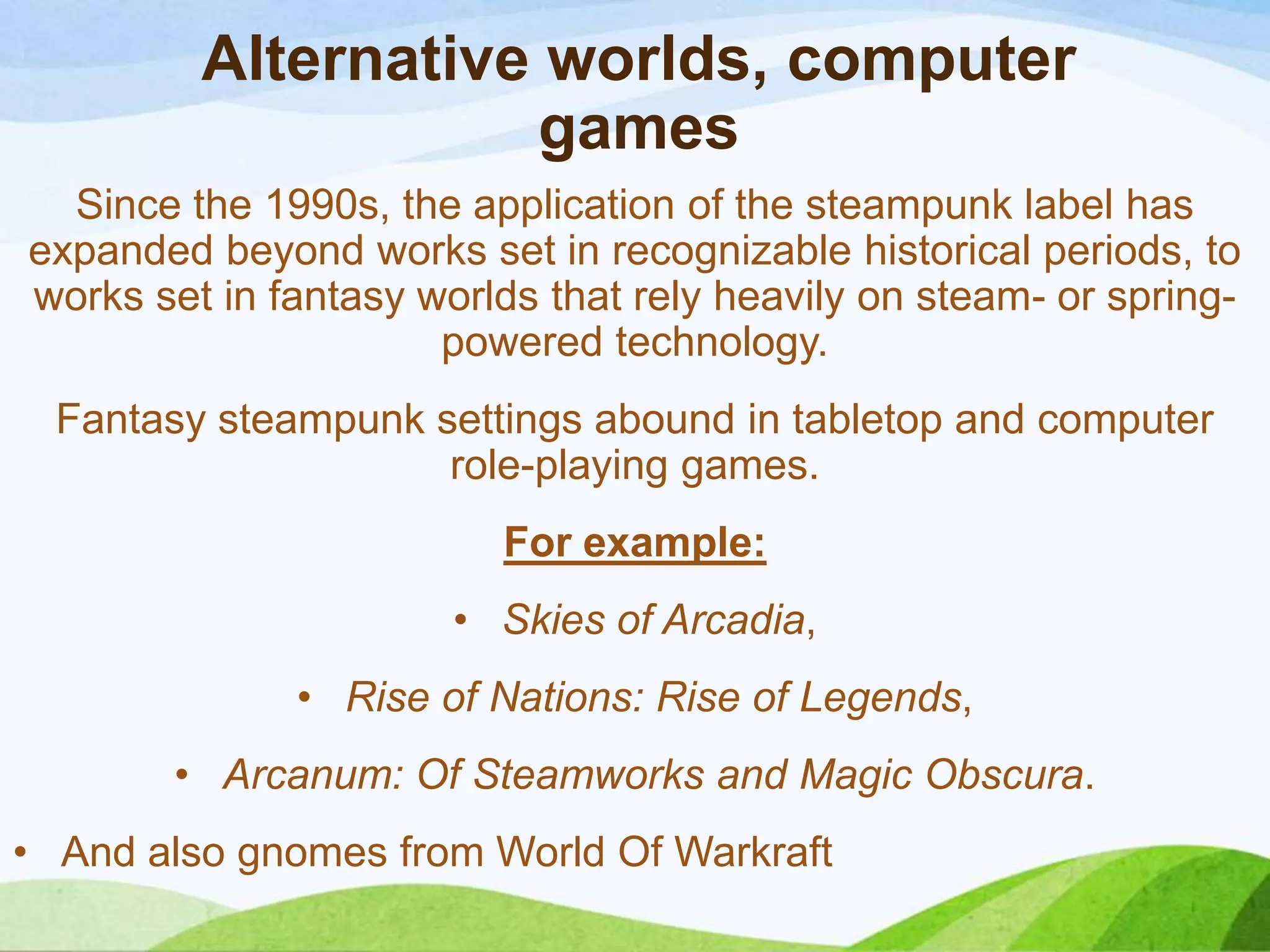Alternative worlds, computer
games
Since the 1990s, the application of the steampunk label has
expanded beyond works set in recognizable historical periods, to
works set in fantasy worlds that rely heavily on steam- or spring-
powered technology.
Fantasy steampunk settings abound in tabletop and computer
role-playing games.
For example:
• Skies of Arcadia,
• Rise of Nations: Rise of Legends,
• Arcanum: Of Steamworks and Magic Obscura.
• And also gnomes from World Of Warkraft
 
