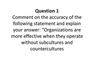 Question 1
Comment on the accuracy of the
following statement and explain
your answer: “Organizations are
more effective when they operate
without subcultures and
countercultures
 