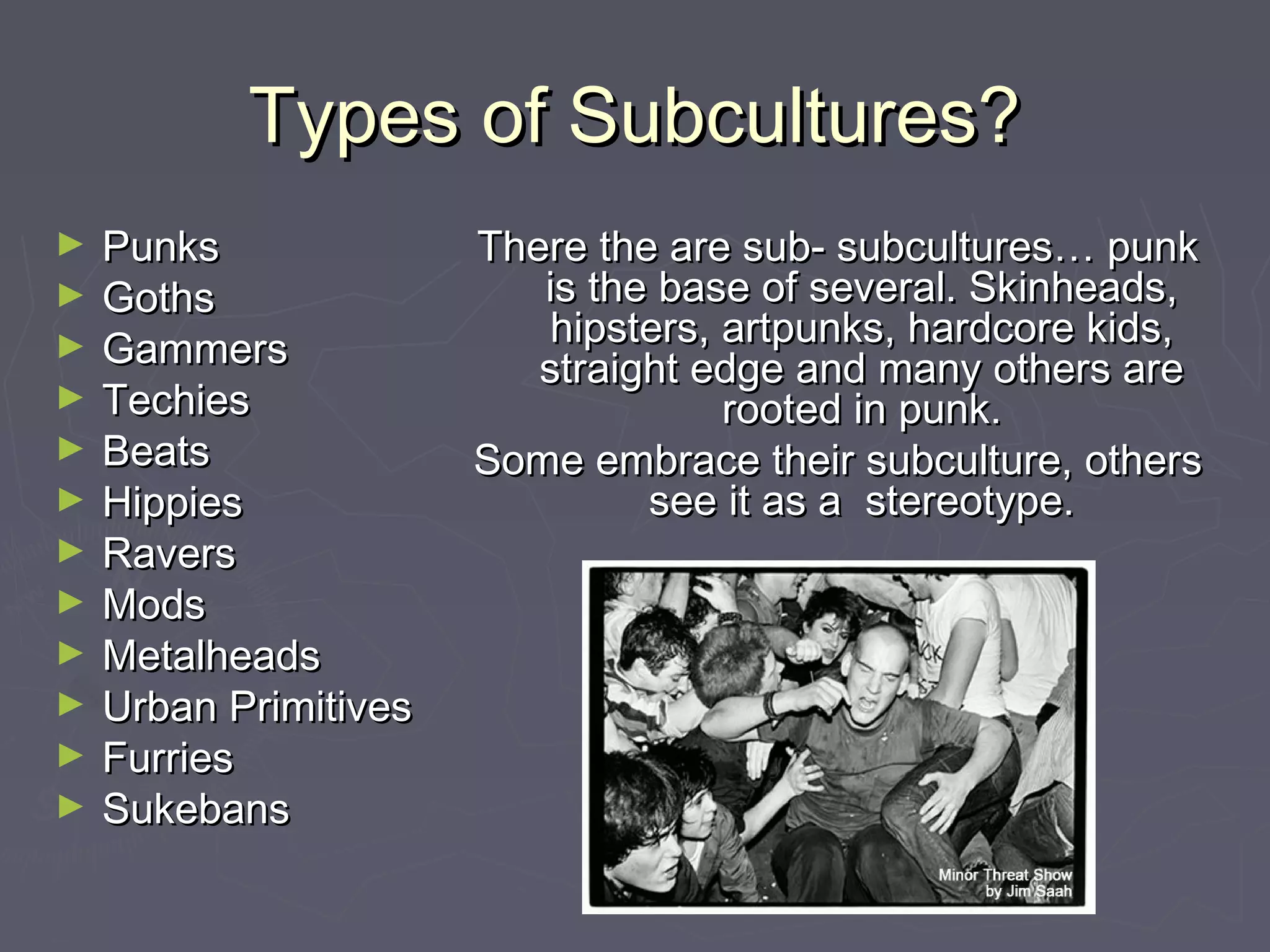 Types of Subcultures?Types of Subcultures?
► PunksPunks
► GothsGoths
► GammersGammers
► TechiesTechies
► BeatsBeats
► HippiesHippies
► RaversRavers
► ModsMods
► MetalheadsMetalheads
► Urban PrimitivesUrban Primitives
► FurriesFurries
► SukebansSukebans
There the are sub- subcultures… punkThere the are sub- subcultures… punk
is the base of several. Skinheads,is the base of several. Skinheads,
hipsters, artpunks, hardcore kids,hipsters, artpunks, hardcore kids,
straight edge and many others arestraight edge and many others are
rooted in punk.rooted in punk.
Some embrace their subculture, othersSome embrace their subculture, others
see it as a stereotype.see it as a stereotype.
 