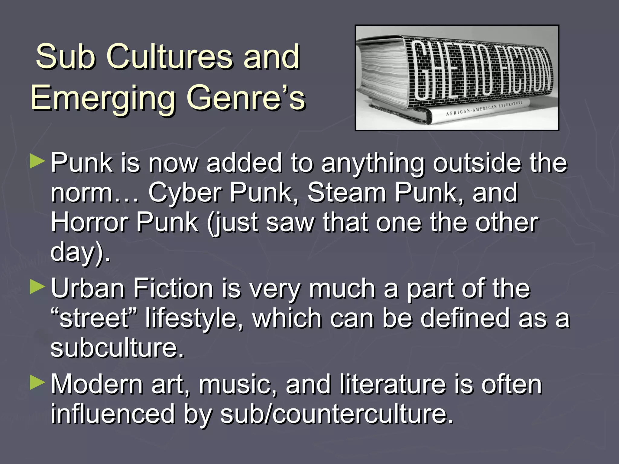 Sub Cultures andSub Cultures and
Emerging Genre’sEmerging Genre’s
►Punk is now added to anything outside thePunk is now added to anything outside the
norm… Cyber Punk, Steam Punk, andnorm… Cyber Punk, Steam Punk, and
Horror Punk (just saw that one the otherHorror Punk (just saw that one the other
day).day).
►Urban Fiction is very much a part of theUrban Fiction is very much a part of the
“street” lifestyle, which can be defined as a“street” lifestyle, which can be defined as a
subculture.subculture.
►Modern art, music, and literature is oftenModern art, music, and literature is often
influenced by sub/counterculture.influenced by sub/counterculture.
 