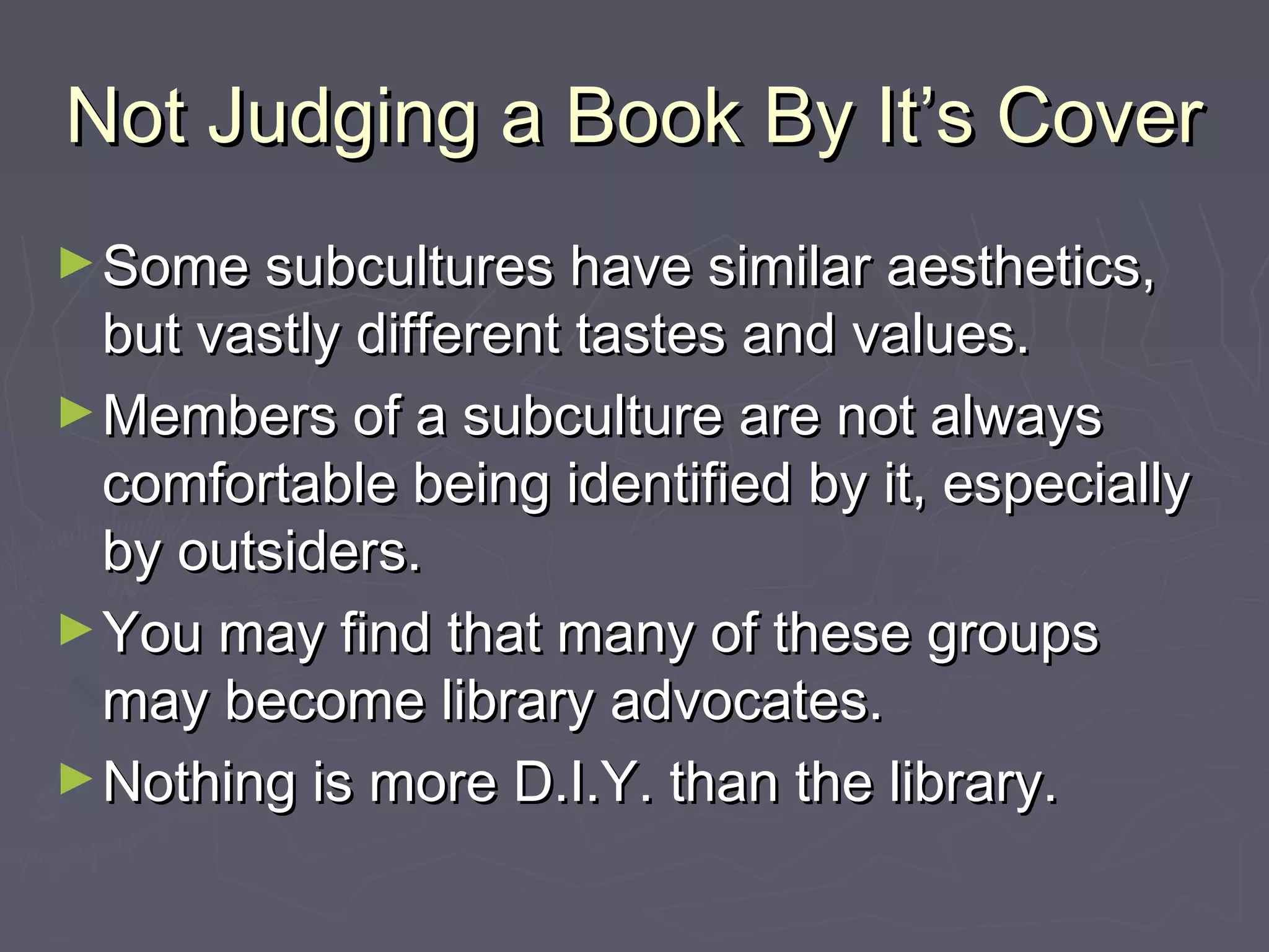 Not Judging a Book By It’s CoverNot Judging a Book By It’s Cover
►Some subcultures have similar aesthetics,Some subcultures have similar aesthetics,
but vastly different tastes and values.but vastly different tastes and values.
►Members of a subculture are not alwaysMembers of a subculture are not always
comfortable being identified by it, especiallycomfortable being identified by it, especially
by outsiders.by outsiders.
►You may find that many of these groupsYou may find that many of these groups
may become library advocates.may become library advocates.
►Nothing is more D.I.Y. than the library.Nothing is more D.I.Y. than the library.
 