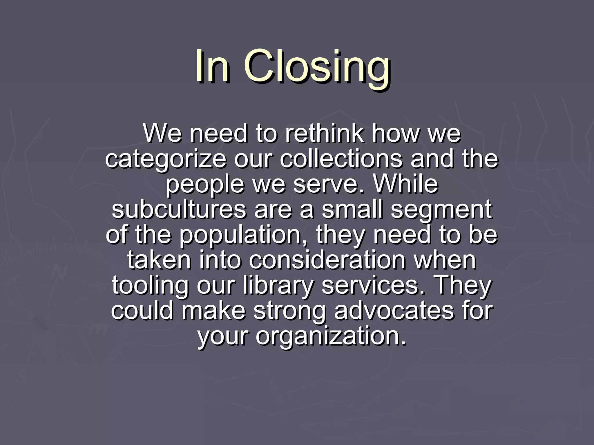 In ClosingIn Closing
We need to rethink how weWe need to rethink how we
categorize our collections and thecategorize our collections and the
people we serve. Whilepeople we serve. While
subcultures are a small segmentsubcultures are a small segment
of the population, they need to beof the population, they need to be
taken into consideration whentaken into consideration when
tooling our library services. Theytooling our library services. They
could make strong advocates forcould make strong advocates for
your organization.your organization.
 