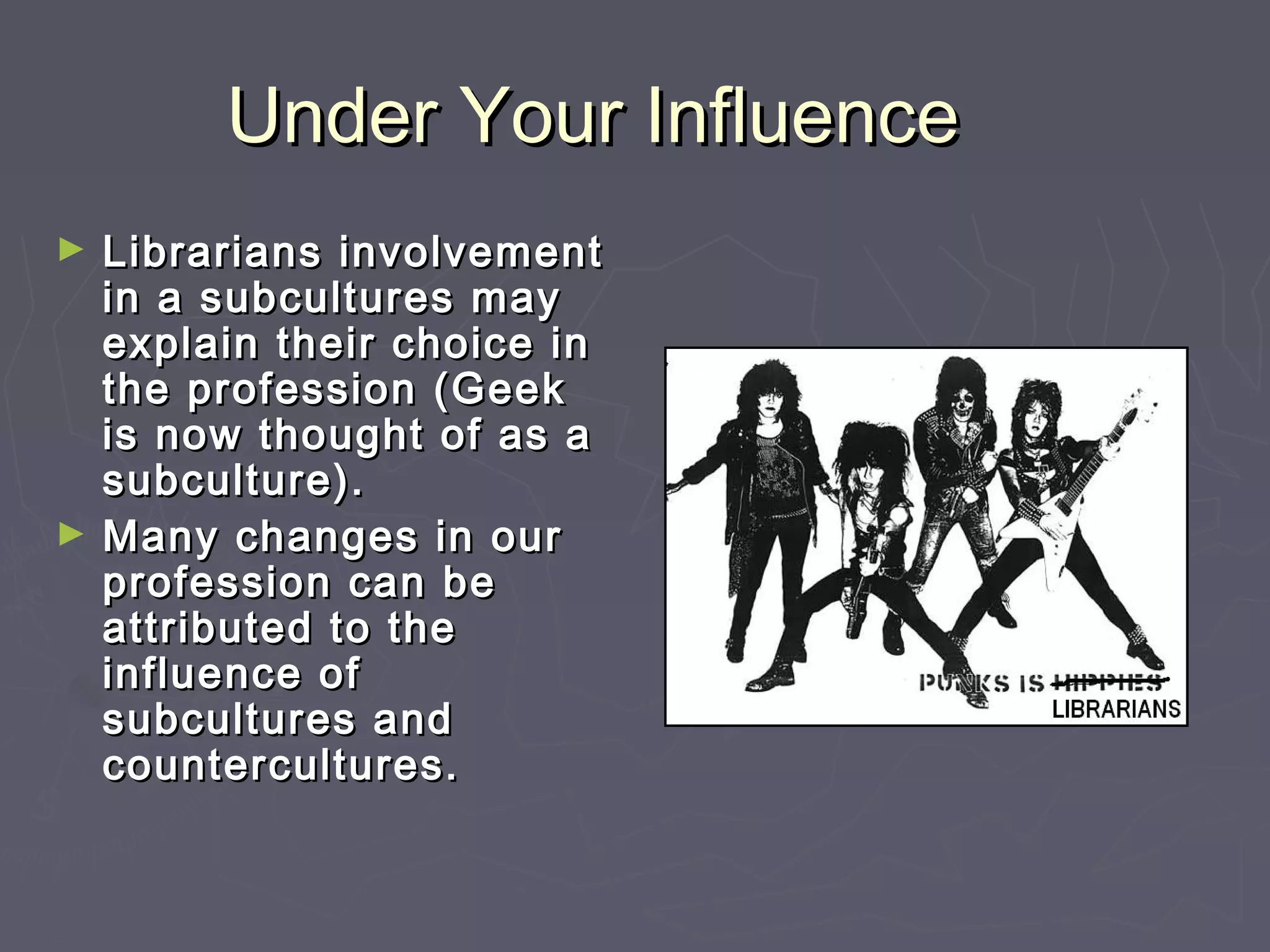 Under Your InfluenceUnder Your Influence
► Librarians involvementLibrarians involvement
in a subcultures mayin a subcultures may
explain their choice inexplain their choice in
the profession (Geekthe profession (Geek
is now thought of as ais now thought of as a
subculture).subculture).
► Many changes in ourMany changes in our
profession can beprofession can be
attributed to theattributed to the
influence ofinfluence of
subcultures andsubcultures and
countercultures.countercultures.
 